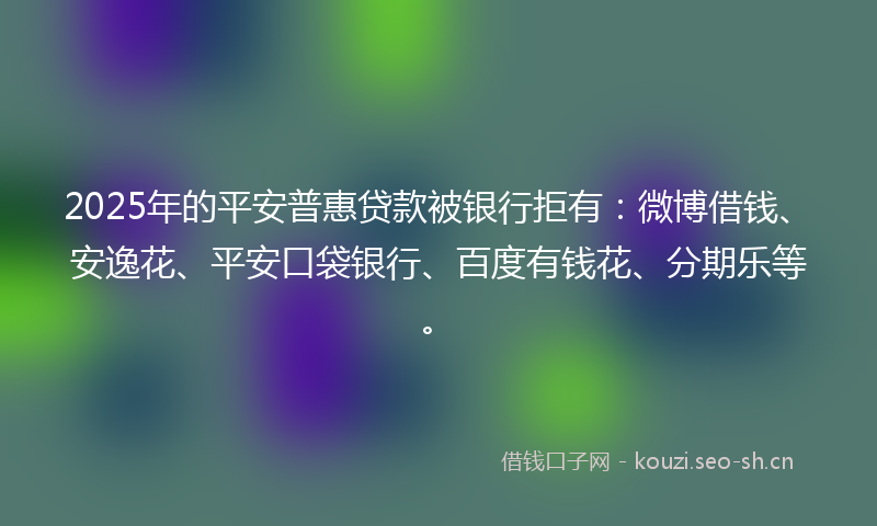 2025年的平安普惠贷款被银行拒有：微博借钱、安逸花、平安口袋银行、百度有钱花、分期乐等。