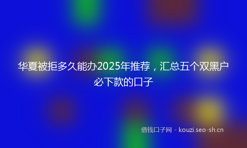 华夏被拒多久能办2025年推荐，汇总五个双黑户必下款的口子
