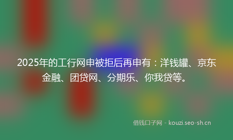 2025年的工行网申被拒后再申有：洋钱罐、京东金融、团贷网、分期乐、你我贷等。