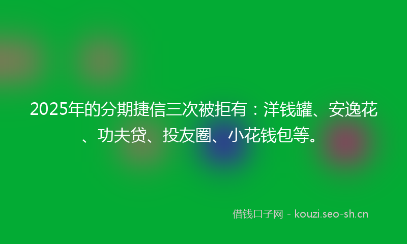 2025年的分期捷信三次被拒有：洋钱罐、安逸花、功夫贷、投友圈、小花钱包等。