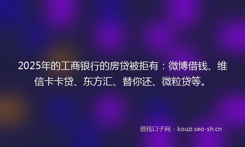 2025年的工商银行的房贷被拒有：微博借钱、维信卡卡贷、东方汇、替你还、微粒贷等。