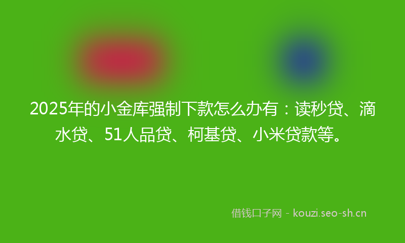 2025年的小金库强制下款怎么办有：读秒贷、滴水贷、51人品贷、柯基贷、小米贷款等。
