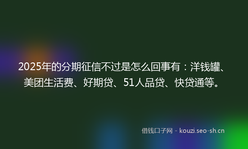 2025年的分期征信不过是怎么回事有：洋钱罐、美团生活费、好期贷、51人品贷、快贷通等。