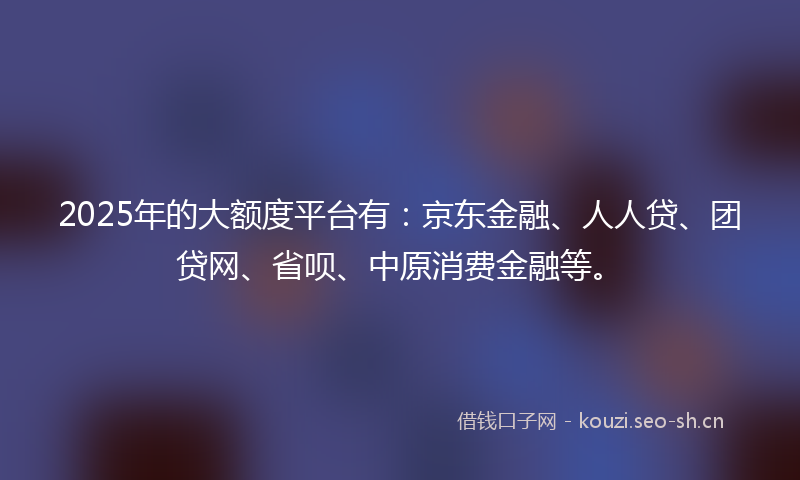 2025年的大额度平台有：京东金融、人人贷、团贷网、省呗、中原消费金融等。