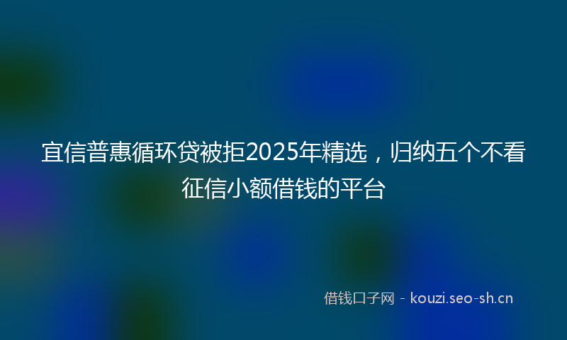 宜信普惠循环贷被拒2025年精选，归纳五个不看征信小额借钱的平台