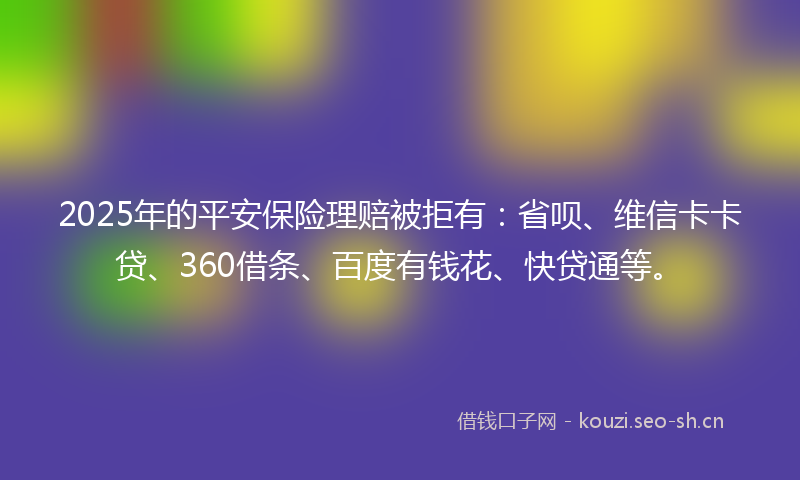 2025年的平安保险理赔被拒有：省呗、维信卡卡贷、360借条、百度有钱花、快贷通等。