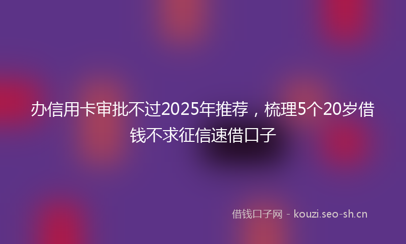 办信用卡审批不过2025年推荐，梳理5个20岁借钱不求征信速借口子