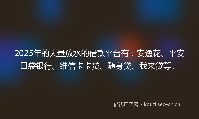 2025年的大量放水的借款平台有：安逸花、平安口袋银行、维信卡卡贷、随身贷、我来贷等。