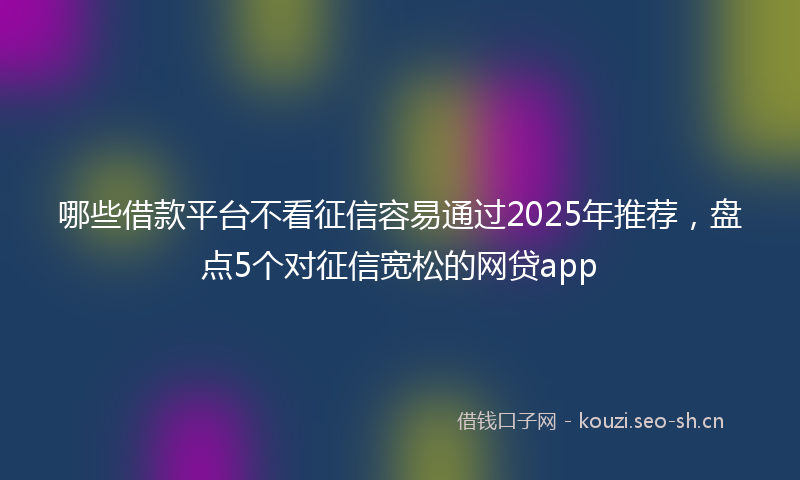 哪些借款平台不看征信容易通过2025年推荐,盘点5个对征信宽松的网贷app