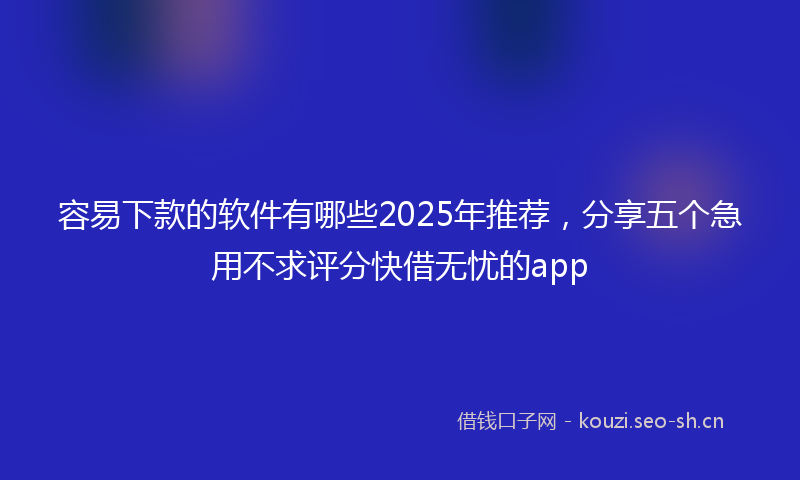 容易下款的软件有哪些2025年推荐，分享五个急用不求评分快借无忧的app
