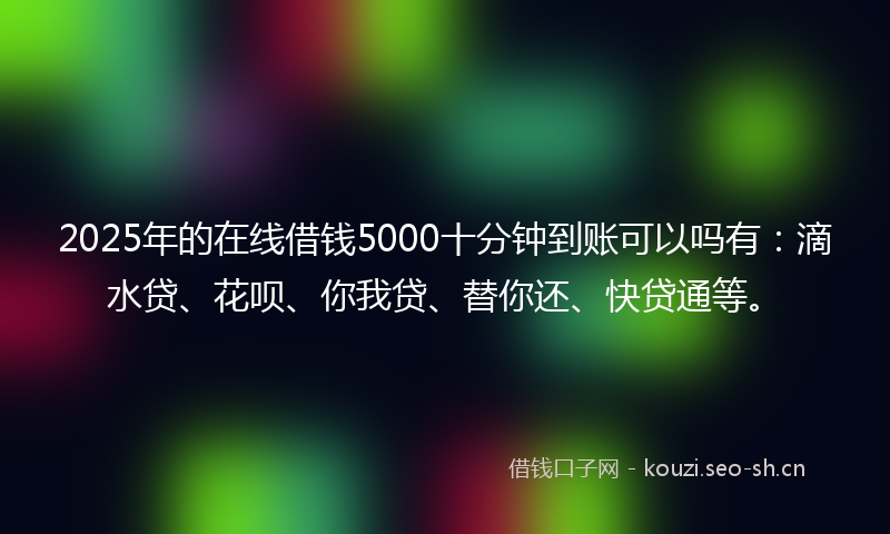 2025年的在线借钱5000十分钟到账可以吗有：滴水贷、花呗、你我贷、替你还、快贷通等。
