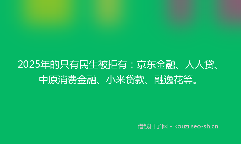 2025年的只有民生被拒有：京东金融、人人贷、中原消费金融、小米贷款、融逸花等。