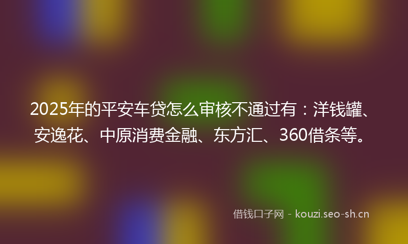 2025年的平安车贷怎么审核不通过有：洋钱罐、安逸花、中原消费金融、东方汇、360借条等。