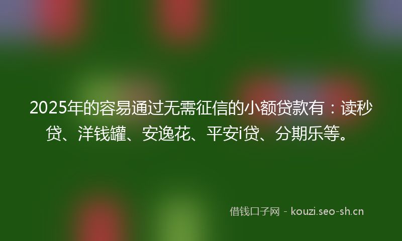 2025年的容易通过无需征信的小额贷款有：读秒贷、洋钱罐、安逸花、平安i贷、分期乐等。