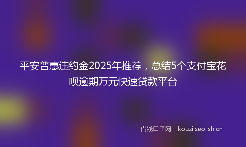 平安普惠违约金2025年推荐，总结5个支付宝花呗逾期万元快速贷款平台