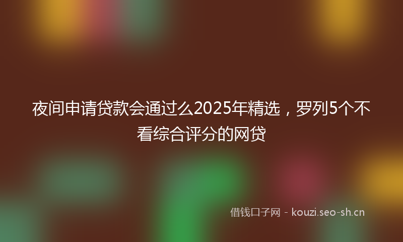 夜间申请贷款会通过么2025年精选，罗列5个不看综合评分的网贷