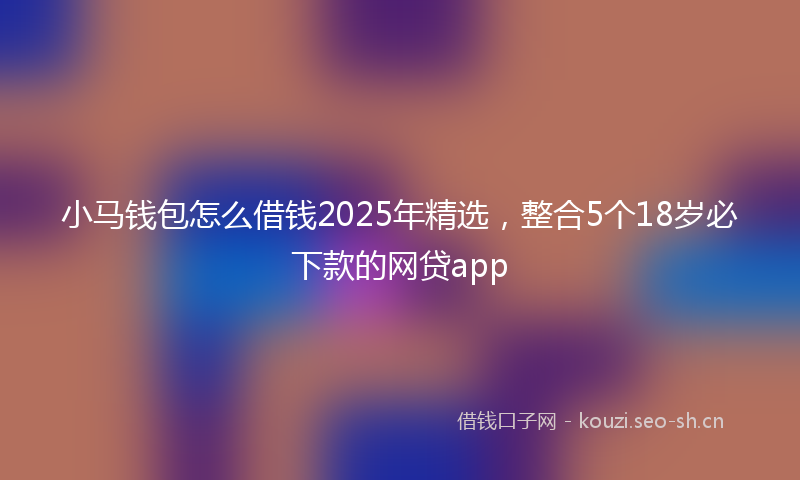 小马钱包怎么借钱2025年精选，整合5个18岁必下款的网贷app