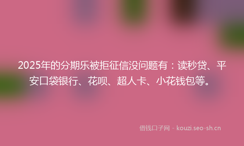 2025年的分期乐被拒征信没问题有：读秒贷、平安口袋银行、花呗、超人卡、小花钱包等。