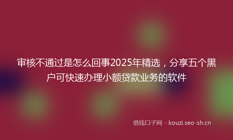 审核不通过是怎么回事2025年精选，分享五个黑户可快速办理小额贷款业务的软件
