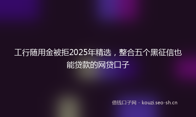 工行随用金被拒2025年精选，整合五个黑征信也能贷款的网贷口子