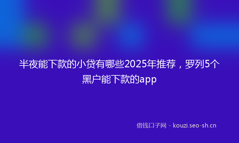 半夜能下款的小贷有哪些2025年推荐，罗列5个黑户能下款的app