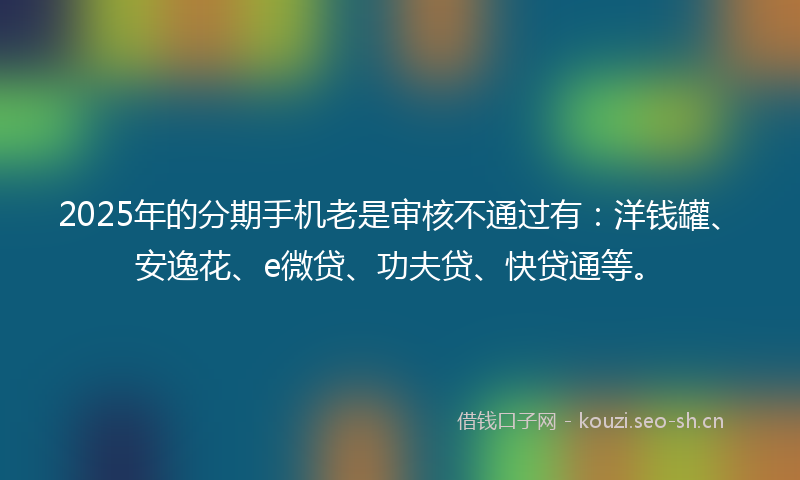 2025年的分期手机老是审核不通过有：洋钱罐、安逸花、e微贷、功夫贷、快贷通等。