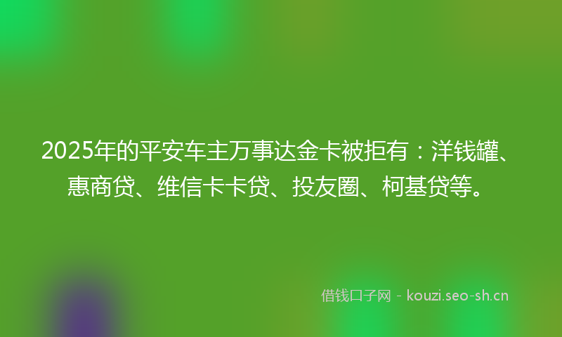 2025年的平安车主万事达金卡被拒有:洋钱罐、惠商贷、维信卡卡贷、投友圈、柯基贷等。