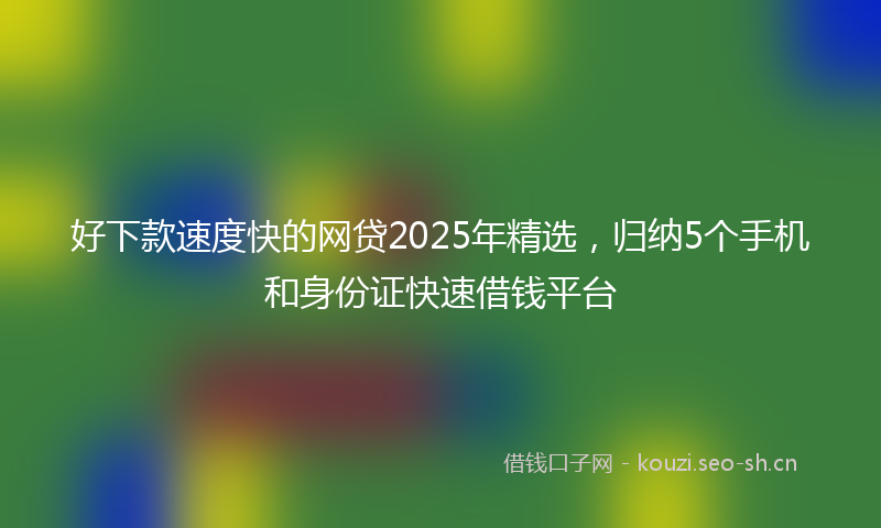 好下款速度快的网贷2025年精选，归纳5个手机和身份证快速借钱平台