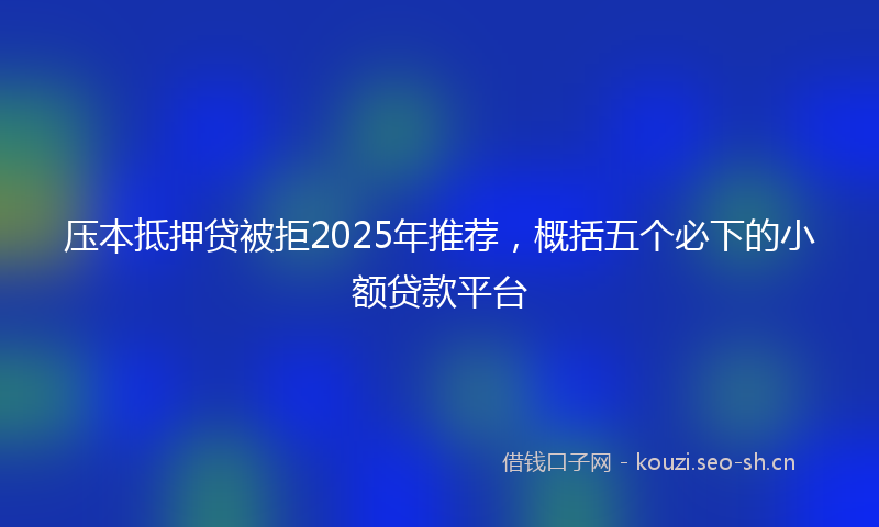 压本抵押贷被拒2025年推荐，概括五个必下的小额贷款平台