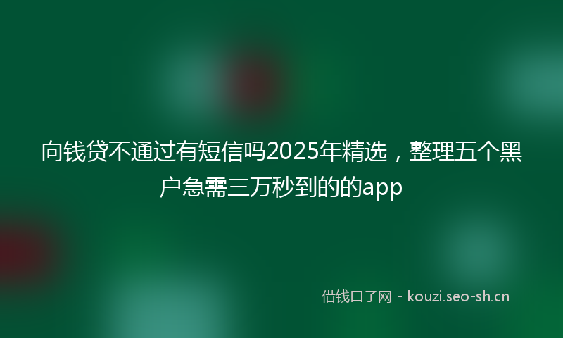 向钱贷不通过有短信吗2025年精选,整理五个黑户急需三万秒到的的app