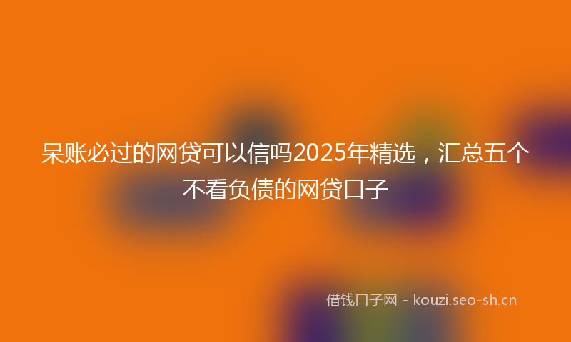 呆账必过的网贷可以信吗2025年精选，汇总五个不看负债的网贷口子