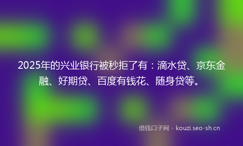 2025年的兴业银行被秒拒了有：滴水贷、京东金融、好期贷、百度有钱花、随身贷等。