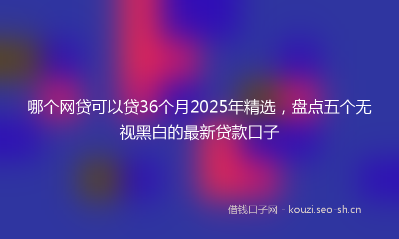 哪个网贷可以贷36个月2025年精选，盘点五个无视黑白的最新贷款口子