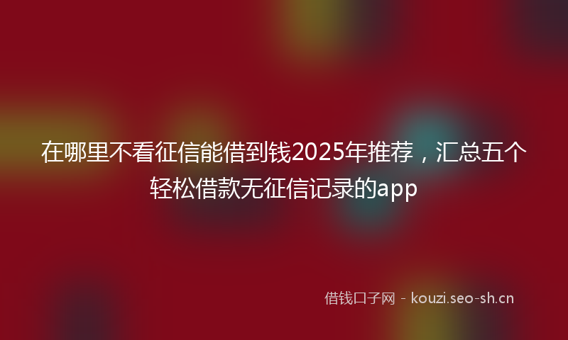 在哪里不看征信能借到钱2025年推荐，汇总五个轻松借款无征信记录的app