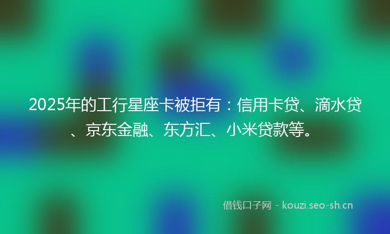 2025年的工行星座卡被拒有：信用卡贷、滴水贷、京东金融、东方汇、小米贷款等。