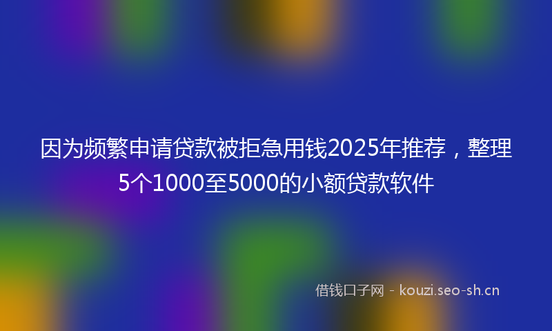 因为频繁申请贷款被拒急用钱2025年推荐，整理5个1000至5000的小额贷款软件