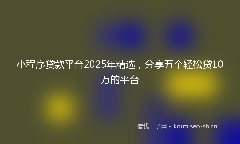 小程序贷款平台2025年精选，分享五个轻松贷10万的平台