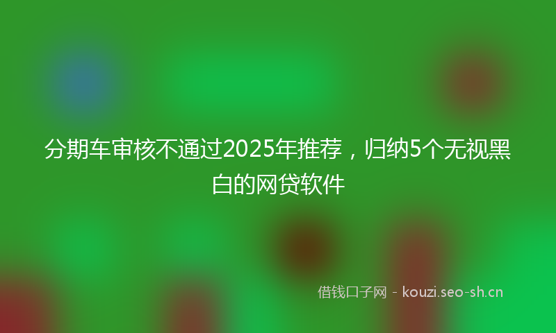 分期车审核不通过2025年推荐，归纳5个无视黑白的网贷软件