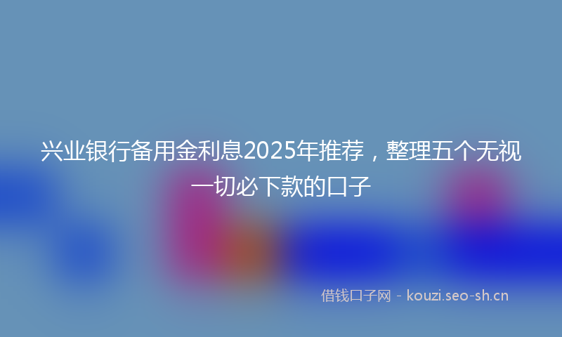 兴业银行备用金利息2025年推荐，整理五个无视一切必下款的口子