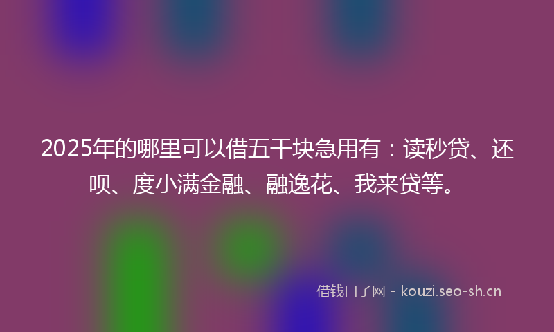 2025年的哪里可以借五干块急用有：读秒贷、还呗、度小满金融、融逸花、我来贷等。