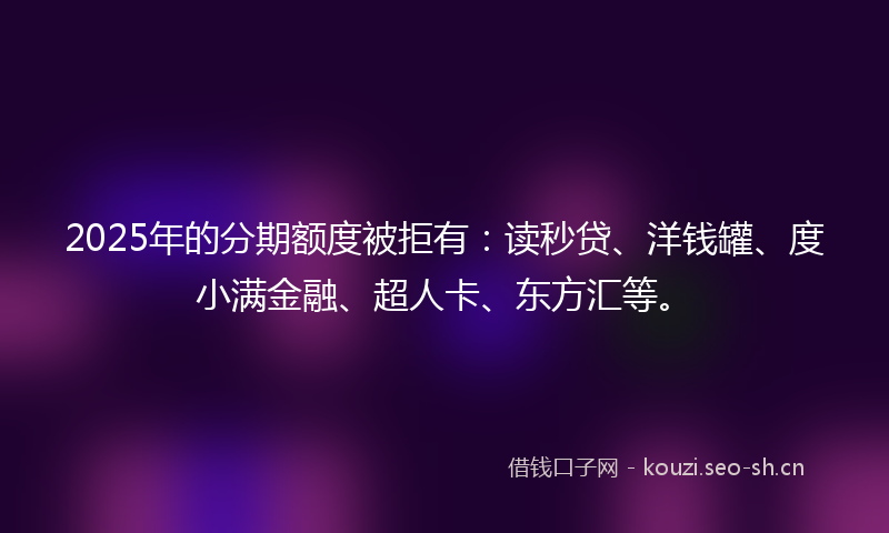 2025年的分期额度被拒有：读秒贷、洋钱罐、度小满金融、超人卡、东方汇等。