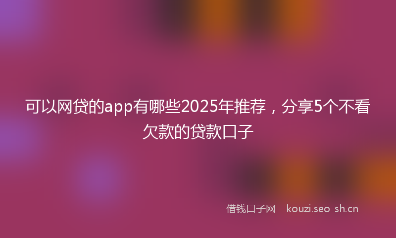 可以网贷的app有哪些2025年推荐,分享5个不看欠款的贷款口子