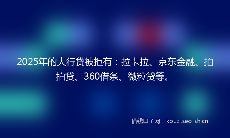 2025年的大行贷被拒有：拉卡拉、京东金融、拍拍贷、360借条、微粒贷等。