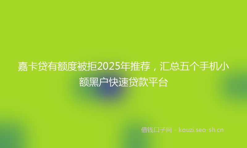 嘉卡贷有额度被拒2025年推荐,汇总五个手机小额黑户快速贷款平台