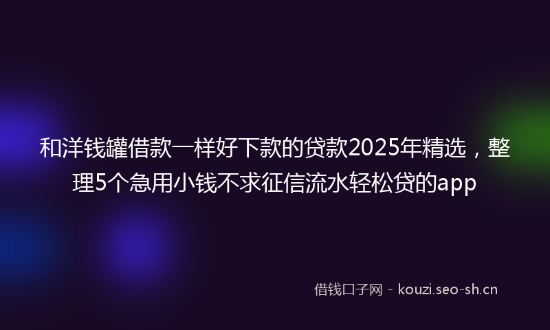 和洋钱罐借款一样好下款的贷款2025年精选，整理5个急用小钱不求征信流水轻松贷的app