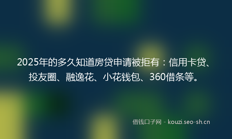 2025年的多久知道房贷申请被拒有：信用卡贷、投友圈、融逸花、小花钱包、360借条等。