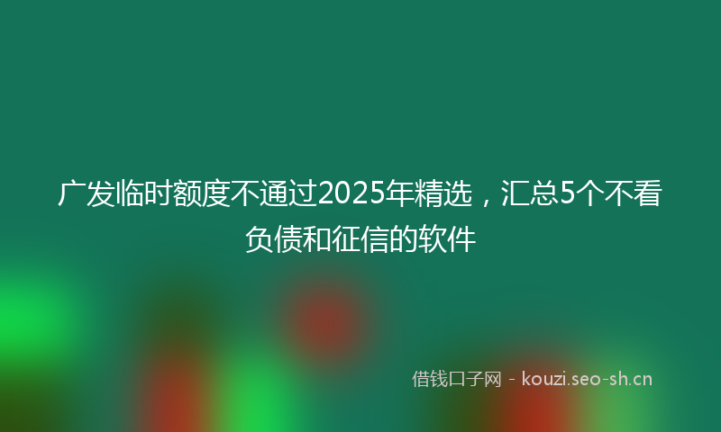 广发临时额度不通过2025年精选，汇总5个不看负债和征信的软件