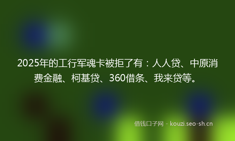 2025年的工行军魂卡被拒了有：人人贷、中原消费金融、柯基贷、360借条、我来贷等。
