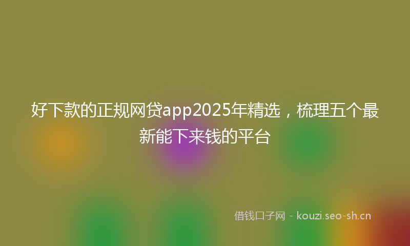 好下款的正规网贷app2025年精选，梳理五个最新能下来钱的平台