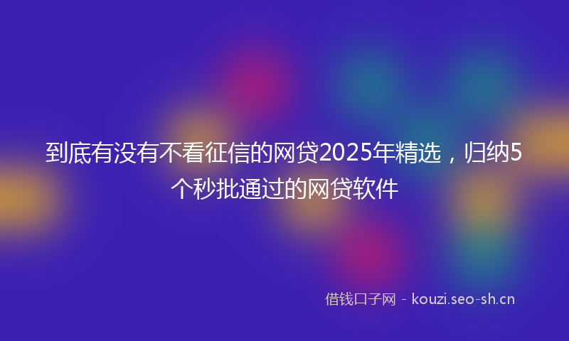 到底有没有不看征信的网贷2025年精选，归纳5个秒批通过的网贷软件